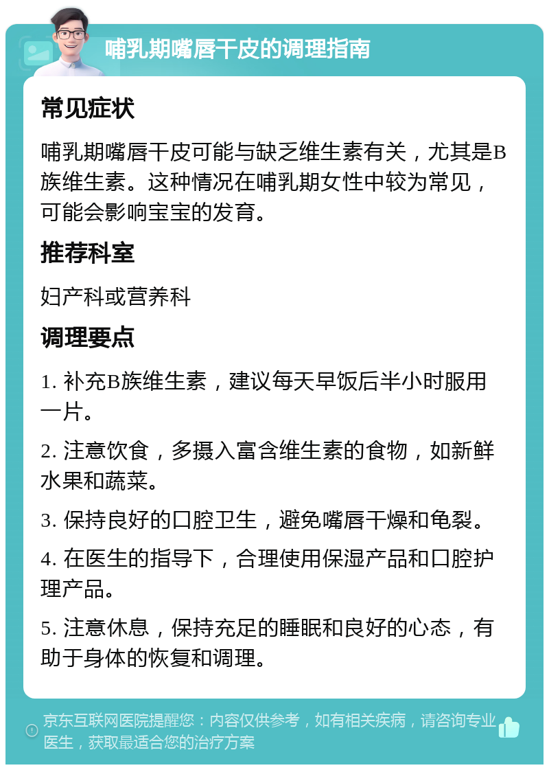 哺乳期嘴唇干皮的调理指南 常见症状 哺乳期嘴唇干皮可能与缺乏维生素有关，尤其是B族维生素。这种情况在哺乳期女性中较为常见，可能会影响宝宝的发育。 推荐科室 妇产科或营养科 调理要点 1. 补充B族维生素，建议每天早饭后半小时服用一片。 2. 注意饮食，多摄入富含维生素的食物，如新鲜水果和蔬菜。 3. 保持良好的口腔卫生，避免嘴唇干燥和龟裂。 4. 在医生的指导下，合理使用保湿产品和口腔护理产品。 5. 注意休息，保持充足的睡眠和良好的心态，有助于身体的恢复和调理。