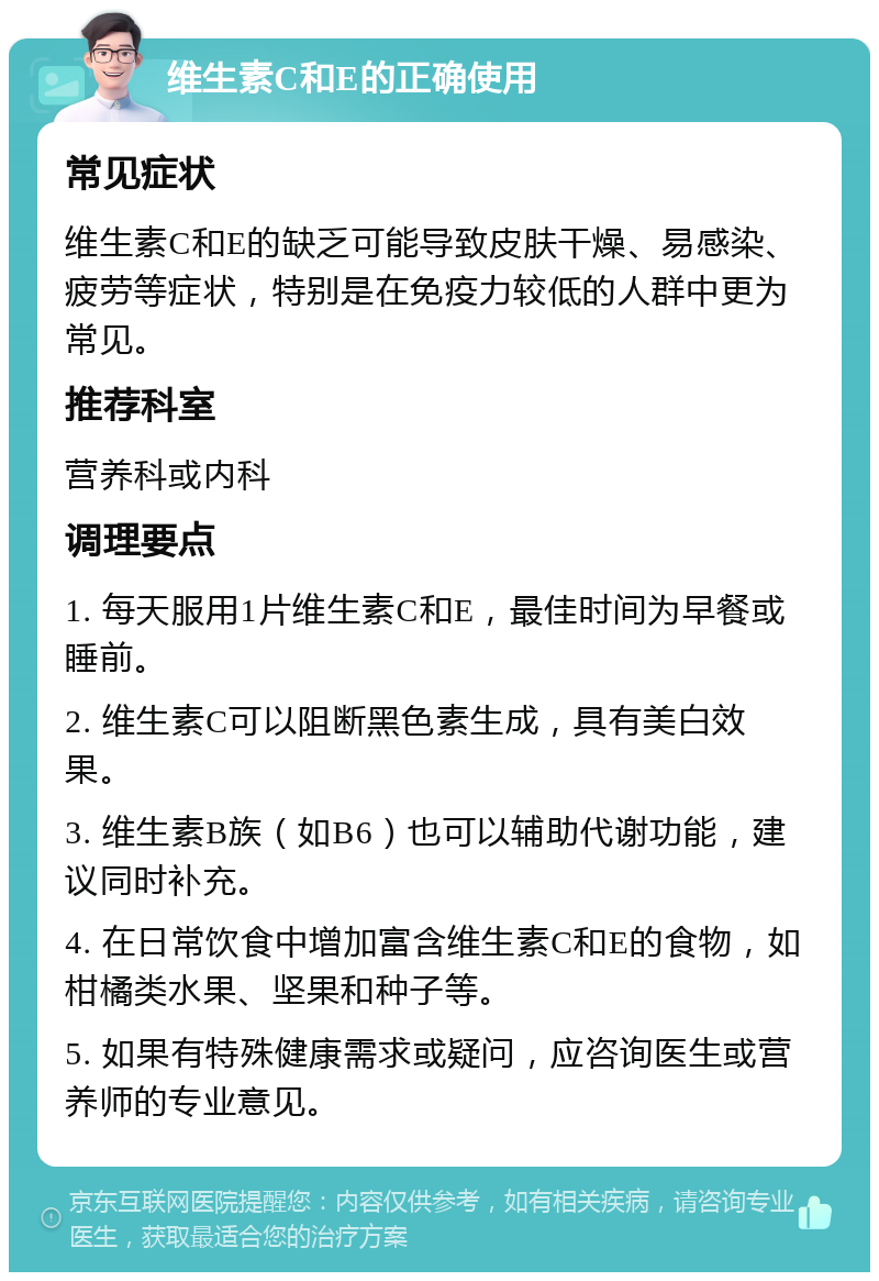 维生素C和E的正确使用 常见症状 维生素C和E的缺乏可能导致皮肤干燥、易感染、疲劳等症状，特别是在免疫力较低的人群中更为常见。 推荐科室 营养科或内科 调理要点 1. 每天服用1片维生素C和E，最佳时间为早餐或睡前。 2. 维生素C可以阻断黑色素生成，具有美白效果。 3. 维生素B族（如B6）也可以辅助代谢功能，建议同时补充。 4. 在日常饮食中增加富含维生素C和E的食物，如柑橘类水果、坚果和种子等。 5. 如果有特殊健康需求或疑问，应咨询医生或营养师的专业意见。