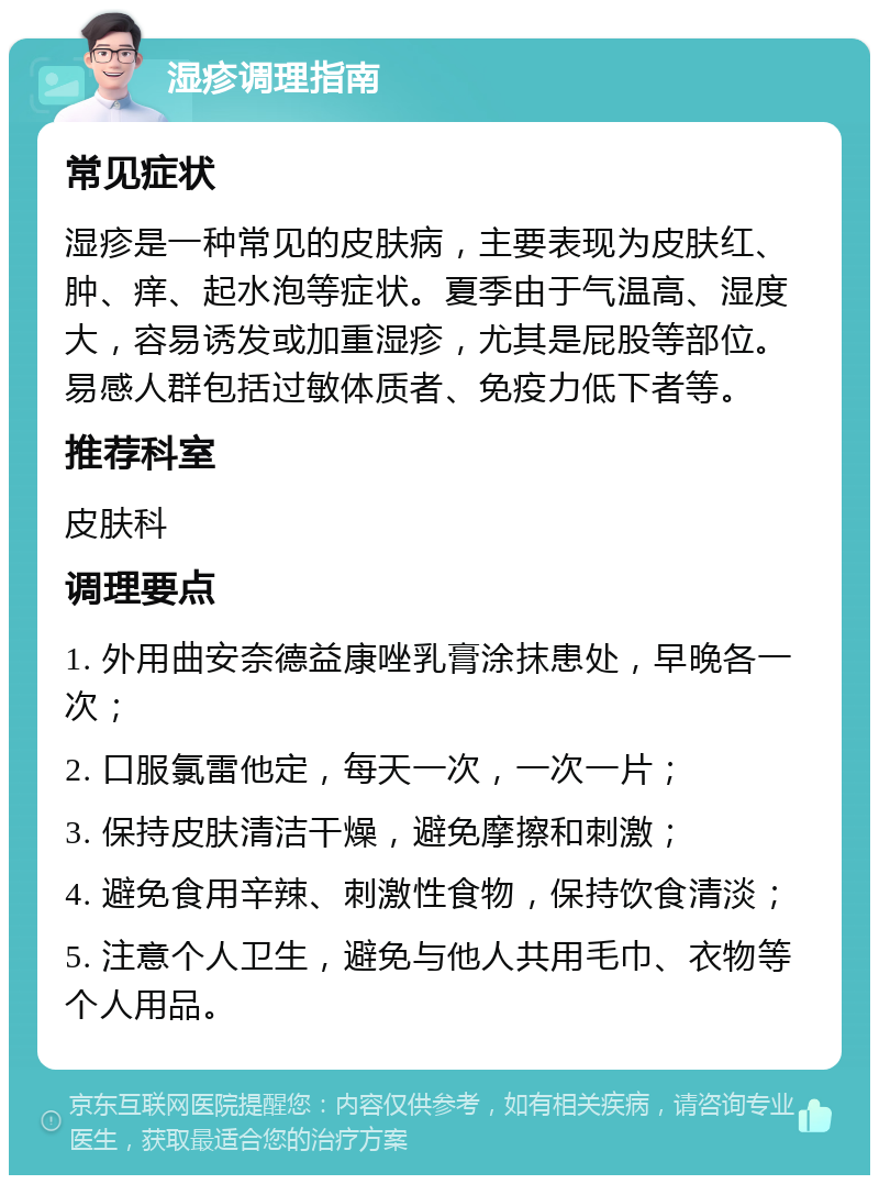 湿疹调理指南 常见症状 湿疹是一种常见的皮肤病，主要表现为皮肤红、肿、痒、起水泡等症状。夏季由于气温高、湿度大，容易诱发或加重湿疹，尤其是屁股等部位。易感人群包括过敏体质者、免疫力低下者等。 推荐科室 皮肤科 调理要点 1. 外用曲安奈德益康唑乳膏涂抹患处，早晚各一次； 2. 口服氯雷他定，每天一次，一次一片； 3. 保持皮肤清洁干燥，避免摩擦和刺激； 4. 避免食用辛辣、刺激性食物，保持饮食清淡； 5. 注意个人卫生，避免与他人共用毛巾、衣物等个人用品。