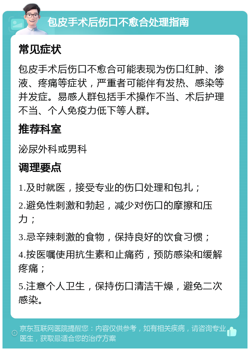 包皮手术后伤口不愈合处理指南 常见症状 包皮手术后伤口不愈合可能表现为伤口红肿、渗液、疼痛等症状，严重者可能伴有发热、感染等并发症。易感人群包括手术操作不当、术后护理不当、个人免疫力低下等人群。 推荐科室 泌尿外科或男科 调理要点 1.及时就医，接受专业的伤口处理和包扎； 2.避免性刺激和勃起，减少对伤口的摩擦和压力； 3.忌辛辣刺激的食物，保持良好的饮食习惯； 4.按医嘱使用抗生素和止痛药，预防感染和缓解疼痛； 5.注意个人卫生，保持伤口清洁干燥，避免二次感染。