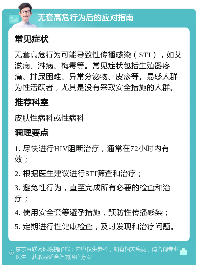 无套高危行为后的应对指南 常见症状 无套高危行为可能导致性传播感染（STI），如艾滋病、淋病、梅毒等。常见症状包括生殖器疼痛、排尿困难、异常分泌物、皮疹等。易感人群为性活跃者，尤其是没有采取安全措施的人群。 推荐科室 皮肤性病科或性病科 调理要点 1. 尽快进行HIV阻断治疗，通常在72小时内有效； 2. 根据医生建议进行STI筛查和治疗； 3. 避免性行为，直至完成所有必要的检查和治疗； 4. 使用安全套等避孕措施，预防性传播感染； 5. 定期进行性健康检查，及时发现和治疗问题。