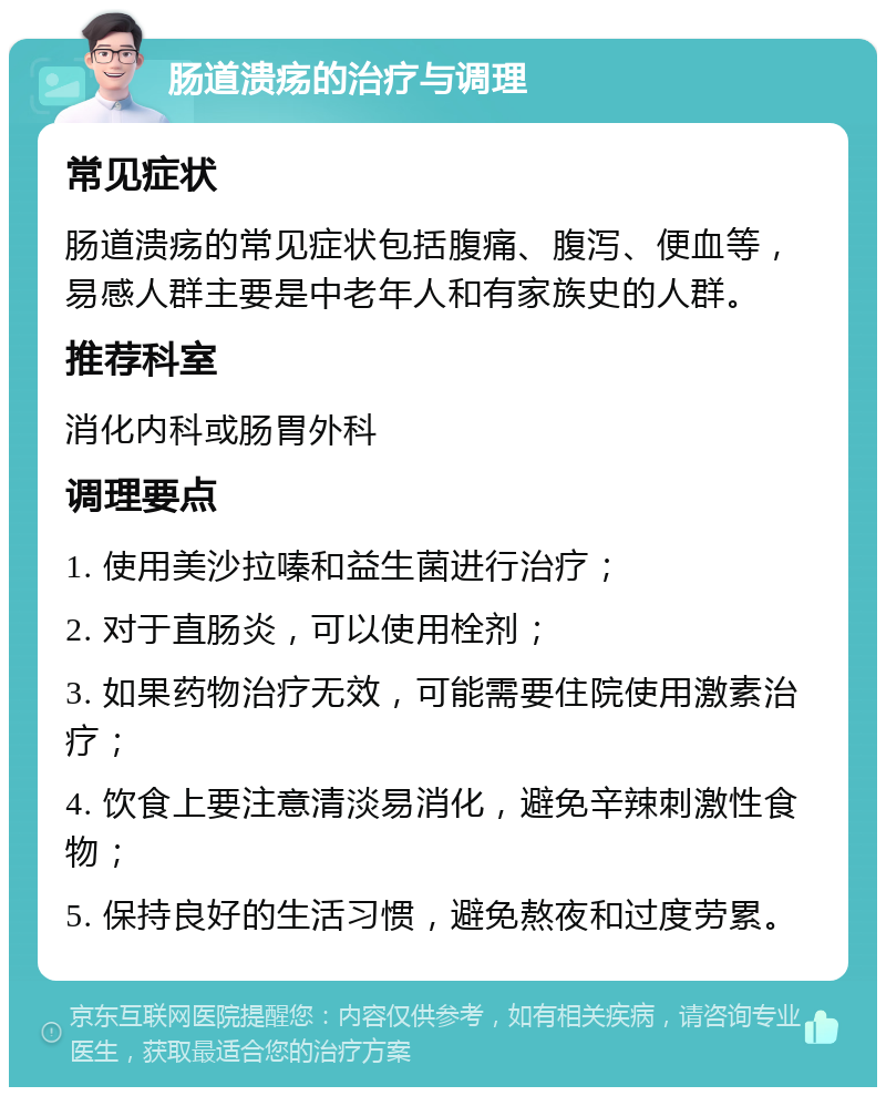 肠道溃疡的治疗与调理 常见症状 肠道溃疡的常见症状包括腹痛、腹泻、便血等，易感人群主要是中老年人和有家族史的人群。 推荐科室 消化内科或肠胃外科 调理要点 1. 使用美沙拉嗪和益生菌进行治疗； 2. 对于直肠炎，可以使用栓剂； 3. 如果药物治疗无效，可能需要住院使用激素治疗； 4. 饮食上要注意清淡易消化，避免辛辣刺激性食物； 5. 保持良好的生活习惯，避免熬夜和过度劳累。