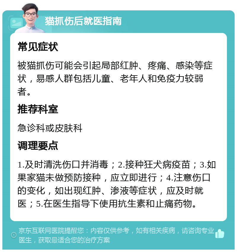 猫抓伤后就医指南 常见症状 被猫抓伤可能会引起局部红肿、疼痛、感染等症状，易感人群包括儿童、老年人和免疫力较弱者。 推荐科室 急诊科或皮肤科 调理要点 1.及时清洗伤口并消毒；2.接种狂犬病疫苗；3.如果家猫未做预防接种，应立即进行；4.注意伤口的变化，如出现红肿、渗液等症状，应及时就医；5.在医生指导下使用抗生素和止痛药物。