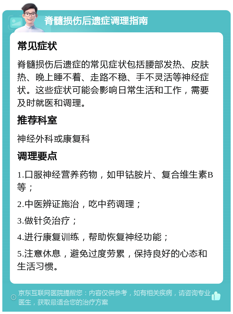 脊髓损伤后遗症调理指南 常见症状 脊髓损伤后遗症的常见症状包括腰部发热、皮肤热、晚上睡不着、走路不稳、手不灵活等神经症状。这些症状可能会影响日常生活和工作，需要及时就医和调理。 推荐科室 神经外科或康复科 调理要点 1.口服神经营养药物，如甲钴胺片、复合维生素B等； 2.中医辨证施治，吃中药调理； 3.做针灸治疗； 4.进行康复训练，帮助恢复神经功能； 5.注意休息，避免过度劳累，保持良好的心态和生活习惯。