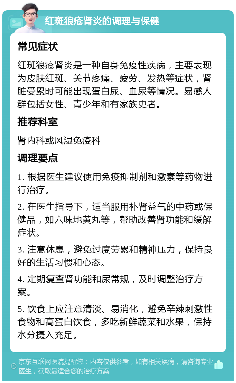 红斑狼疮肾炎的调理与保健 常见症状 红斑狼疮肾炎是一种自身免疫性疾病，主要表现为皮肤红斑、关节疼痛、疲劳、发热等症状，肾脏受累时可能出现蛋白尿、血尿等情况。易感人群包括女性、青少年和有家族史者。 推荐科室 肾内科或风湿免疫科 调理要点 1. 根据医生建议使用免疫抑制剂和激素等药物进行治疗。 2. 在医生指导下，适当服用补肾益气的中药或保健品，如六味地黄丸等，帮助改善肾功能和缓解症状。 3. 注意休息，避免过度劳累和精神压力，保持良好的生活习惯和心态。 4. 定期复查肾功能和尿常规，及时调整治疗方案。 5. 饮食上应注意清淡、易消化，避免辛辣刺激性食物和高蛋白饮食，多吃新鲜蔬菜和水果，保持水分摄入充足。