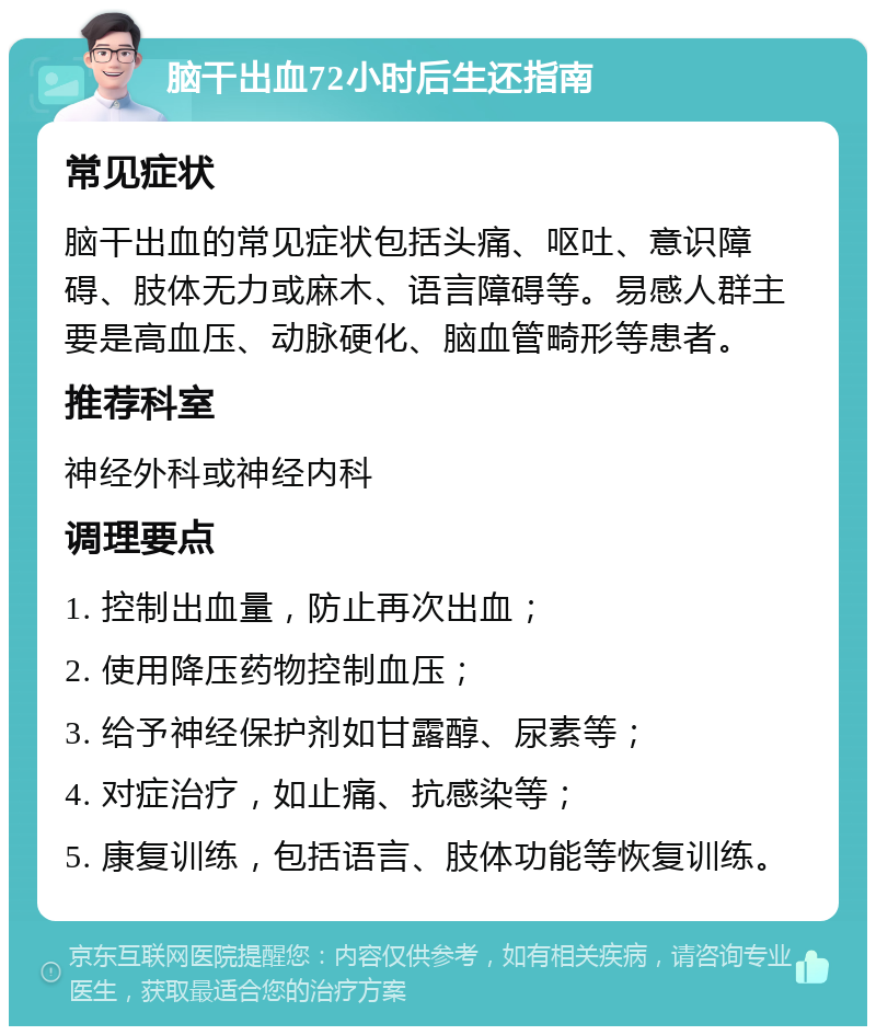 脑干出血72小时后生还指南 常见症状 脑干出血的常见症状包括头痛、呕吐、意识障碍、肢体无力或麻木、语言障碍等。易感人群主要是高血压、动脉硬化、脑血管畸形等患者。 推荐科室 神经外科或神经内科 调理要点 1. 控制出血量，防止再次出血； 2. 使用降压药物控制血压； 3. 给予神经保护剂如甘露醇、尿素等； 4. 对症治疗，如止痛、抗感染等； 5. 康复训练，包括语言、肢体功能等恢复训练。