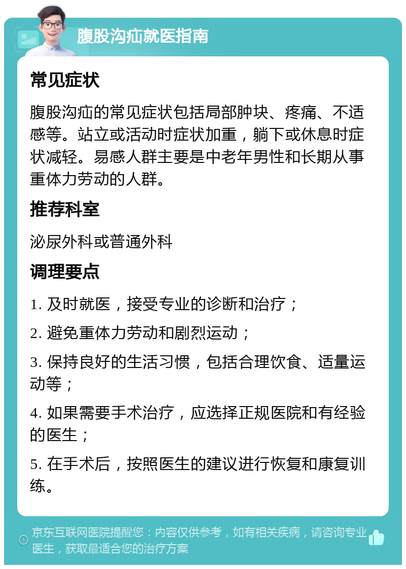 腹股沟疝就医指南 常见症状 腹股沟疝的常见症状包括局部肿块、疼痛、不适感等。站立或活动时症状加重，躺下或休息时症状减轻。易感人群主要是中老年男性和长期从事重体力劳动的人群。 推荐科室 泌尿外科或普通外科 调理要点 1. 及时就医，接受专业的诊断和治疗； 2. 避免重体力劳动和剧烈运动； 3. 保持良好的生活习惯，包括合理饮食、适量运动等； 4. 如果需要手术治疗，应选择正规医院和有经验的医生； 5. 在手术后，按照医生的建议进行恢复和康复训练。