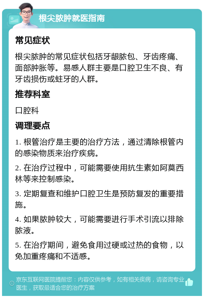 根尖脓肿就医指南 常见症状 根尖脓肿的常见症状包括牙龈脓包、牙齿疼痛、面部肿胀等。易感人群主要是口腔卫生不良、有牙齿损伤或蛀牙的人群。 推荐科室 口腔科 调理要点 1. 根管治疗是主要的治疗方法，通过清除根管内的感染物质来治疗疾病。 2. 在治疗过程中，可能需要使用抗生素如阿莫西林等来控制感染。 3. 定期复查和维护口腔卫生是预防复发的重要措施。 4. 如果脓肿较大，可能需要进行手术引流以排除脓液。 5. 在治疗期间，避免食用过硬或过热的食物，以免加重疼痛和不适感。