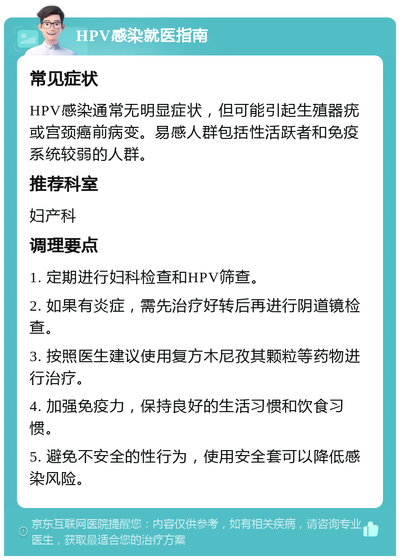 HPV感染就医指南 常见症状 HPV感染通常无明显症状，但可能引起生殖器疣或宫颈癌前病变。易感人群包括性活跃者和免疫系统较弱的人群。 推荐科室 妇产科 调理要点 1. 定期进行妇科检查和HPV筛查。 2. 如果有炎症，需先治疗好转后再进行阴道镜检查。 3. 按照医生建议使用复方木尼孜其颗粒等药物进行治疗。 4. 加强免疫力，保持良好的生活习惯和饮食习惯。 5. 避免不安全的性行为，使用安全套可以降低感染风险。