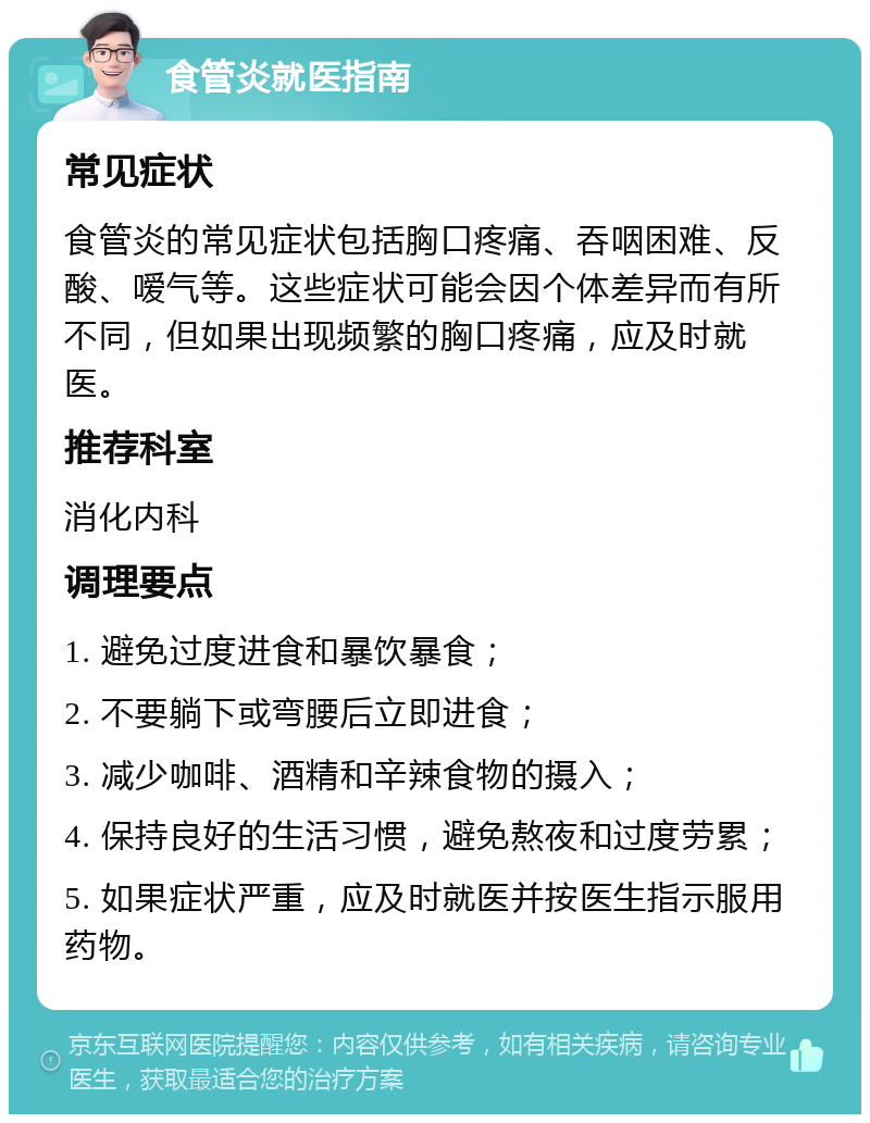 食管炎就医指南 常见症状 食管炎的常见症状包括胸口疼痛、吞咽困难、反酸、嗳气等。这些症状可能会因个体差异而有所不同，但如果出现频繁的胸口疼痛，应及时就医。 推荐科室 消化内科 调理要点 1. 避免过度进食和暴饮暴食； 2. 不要躺下或弯腰后立即进食； 3. 减少咖啡、酒精和辛辣食物的摄入； 4. 保持良好的生活习惯，避免熬夜和过度劳累； 5. 如果症状严重，应及时就医并按医生指示服用药物。