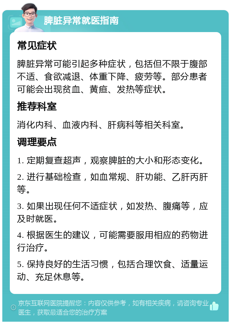 脾脏异常就医指南 常见症状 脾脏异常可能引起多种症状，包括但不限于腹部不适、食欲减退、体重下降、疲劳等。部分患者可能会出现贫血、黄疸、发热等症状。 推荐科室 消化内科、血液内科、肝病科等相关科室。 调理要点 1. 定期复查超声，观察脾脏的大小和形态变化。 2. 进行基础检查，如血常规、肝功能、乙肝丙肝等。 3. 如果出现任何不适症状，如发热、腹痛等，应及时就医。 4. 根据医生的建议，可能需要服用相应的药物进行治疗。 5. 保持良好的生活习惯，包括合理饮食、适量运动、充足休息等。