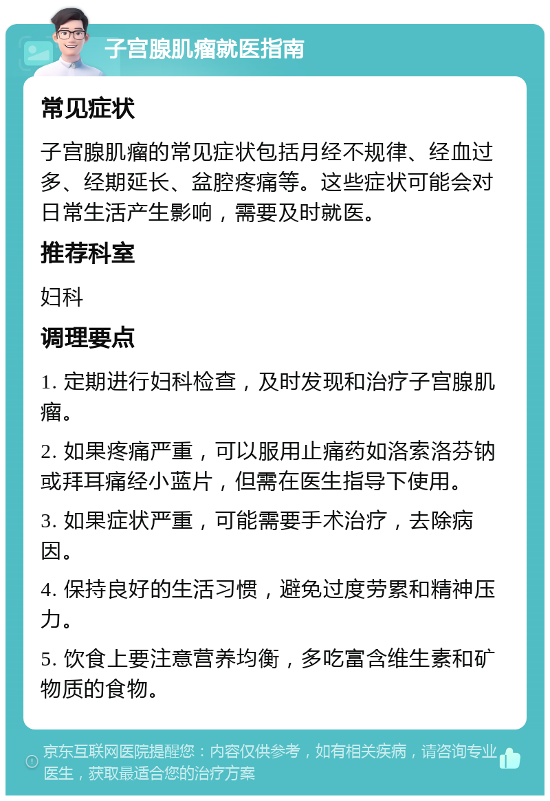 子宫腺肌瘤就医指南 常见症状 子宫腺肌瘤的常见症状包括月经不规律、经血过多、经期延长、盆腔疼痛等。这些症状可能会对日常生活产生影响，需要及时就医。 推荐科室 妇科 调理要点 1. 定期进行妇科检查，及时发现和治疗子宫腺肌瘤。 2. 如果疼痛严重，可以服用止痛药如洛索洛芬钠或拜耳痛经小蓝片，但需在医生指导下使用。 3. 如果症状严重，可能需要手术治疗，去除病因。 4. 保持良好的生活习惯，避免过度劳累和精神压力。 5. 饮食上要注意营养均衡，多吃富含维生素和矿物质的食物。