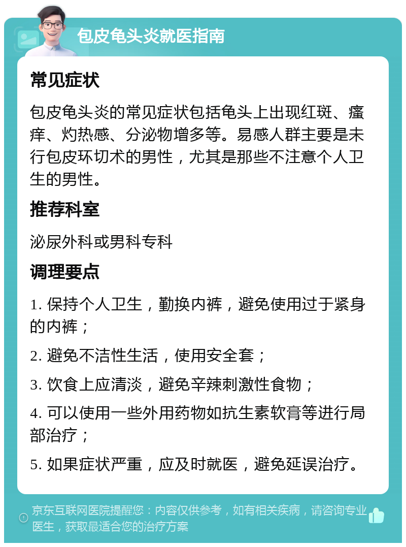 包皮龟头炎就医指南 常见症状 包皮龟头炎的常见症状包括龟头上出现红斑、瘙痒、灼热感、分泌物增多等。易感人群主要是未行包皮环切术的男性，尤其是那些不注意个人卫生的男性。 推荐科室 泌尿外科或男科专科 调理要点 1. 保持个人卫生，勤换内裤，避免使用过于紧身的内裤； 2. 避免不洁性生活，使用安全套； 3. 饮食上应清淡，避免辛辣刺激性食物； 4. 可以使用一些外用药物如抗生素软膏等进行局部治疗； 5. 如果症状严重，应及时就医，避免延误治疗。