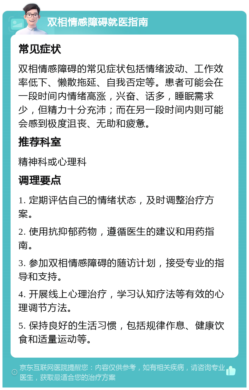 双相情感障碍就医指南 常见症状 双相情感障碍的常见症状包括情绪波动、工作效率低下、懒散拖延、自我否定等。患者可能会在一段时间内情绪高涨，兴奋、话多，睡眠需求少，但精力十分充沛；而在另一段时间内则可能会感到极度沮丧、无助和疲惫。 推荐科室 精神科或心理科 调理要点 1. 定期评估自己的情绪状态，及时调整治疗方案。 2. 使用抗抑郁药物，遵循医生的建议和用药指南。 3. 参加双相情感障碍的随访计划，接受专业的指导和支持。 4. 开展线上心理治疗，学习认知疗法等有效的心理调节方法。 5. 保持良好的生活习惯，包括规律作息、健康饮食和适量运动等。