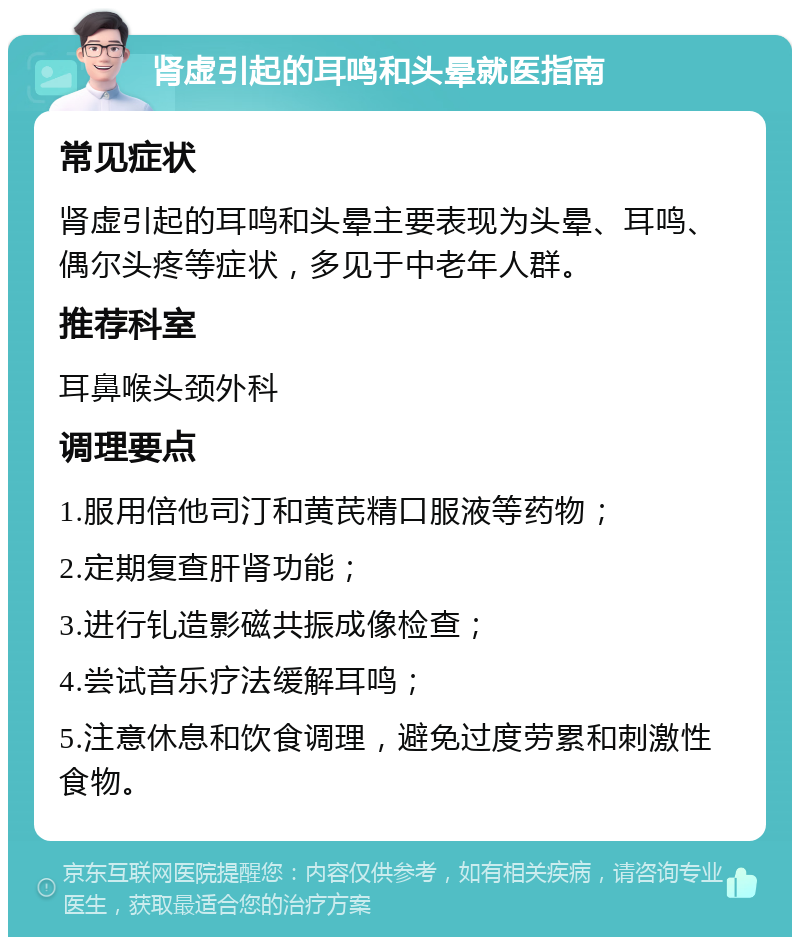 肾虚引起的耳鸣和头晕就医指南 常见症状 肾虚引起的耳鸣和头晕主要表现为头晕、耳鸣、偶尔头疼等症状，多见于中老年人群。 推荐科室 耳鼻喉头颈外科 调理要点 1.服用倍他司汀和黄芪精口服液等药物； 2.定期复查肝肾功能； 3.进行钆造影磁共振成像检查； 4.尝试音乐疗法缓解耳鸣； 5.注意休息和饮食调理，避免过度劳累和刺激性食物。