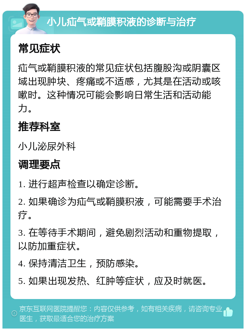 小儿疝气或鞘膜积液的诊断与治疗 常见症状 疝气或鞘膜积液的常见症状包括腹股沟或阴囊区域出现肿块、疼痛或不适感，尤其是在活动或咳嗽时。这种情况可能会影响日常生活和活动能力。 推荐科室 小儿泌尿外科 调理要点 1. 进行超声检查以确定诊断。 2. 如果确诊为疝气或鞘膜积液，可能需要手术治疗。 3. 在等待手术期间，避免剧烈活动和重物提取，以防加重症状。 4. 保持清洁卫生，预防感染。 5. 如果出现发热、红肿等症状，应及时就医。