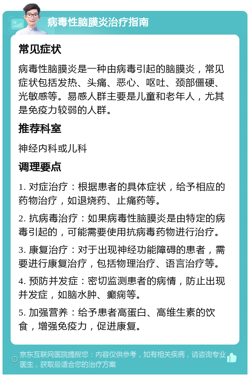 病毒性脑膜炎治疗指南 常见症状 病毒性脑膜炎是一种由病毒引起的脑膜炎，常见症状包括发热、头痛、恶心、呕吐、颈部僵硬、光敏感等。易感人群主要是儿童和老年人，尤其是免疫力较弱的人群。 推荐科室 神经内科或儿科 调理要点 1. 对症治疗：根据患者的具体症状，给予相应的药物治疗，如退烧药、止痛药等。 2. 抗病毒治疗：如果病毒性脑膜炎是由特定的病毒引起的，可能需要使用抗病毒药物进行治疗。 3. 康复治疗：对于出现神经功能障碍的患者，需要进行康复治疗，包括物理治疗、语言治疗等。 4. 预防并发症：密切监测患者的病情，防止出现并发症，如脑水肿、癫痫等。 5. 加强营养：给予患者高蛋白、高维生素的饮食，增强免疫力，促进康复。