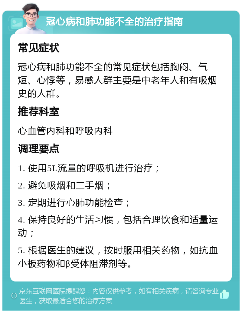 冠心病和肺功能不全的治疗指南 常见症状 冠心病和肺功能不全的常见症状包括胸闷、气短、心悸等，易感人群主要是中老年人和有吸烟史的人群。 推荐科室 心血管内科和呼吸内科 调理要点 1. 使用5L流量的呼吸机进行治疗； 2. 避免吸烟和二手烟； 3. 定期进行心肺功能检查； 4. 保持良好的生活习惯，包括合理饮食和适量运动； 5. 根据医生的建议，按时服用相关药物，如抗血小板药物和β受体阻滞剂等。