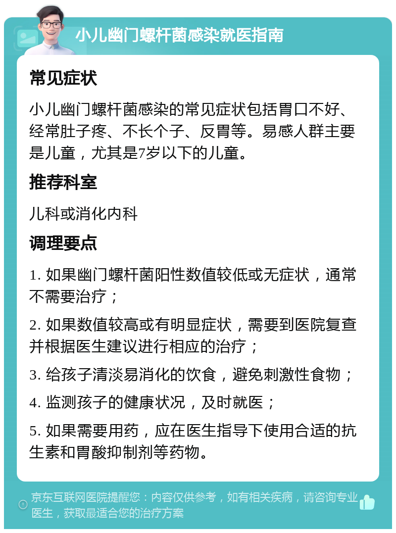 小儿幽门螺杆菌感染就医指南 常见症状 小儿幽门螺杆菌感染的常见症状包括胃口不好、经常肚子疼、不长个子、反胃等。易感人群主要是儿童，尤其是7岁以下的儿童。 推荐科室 儿科或消化内科 调理要点 1. 如果幽门螺杆菌阳性数值较低或无症状，通常不需要治疗； 2. 如果数值较高或有明显症状，需要到医院复查并根据医生建议进行相应的治疗； 3. 给孩子清淡易消化的饮食，避免刺激性食物； 4. 监测孩子的健康状况，及时就医； 5. 如果需要用药，应在医生指导下使用合适的抗生素和胃酸抑制剂等药物。