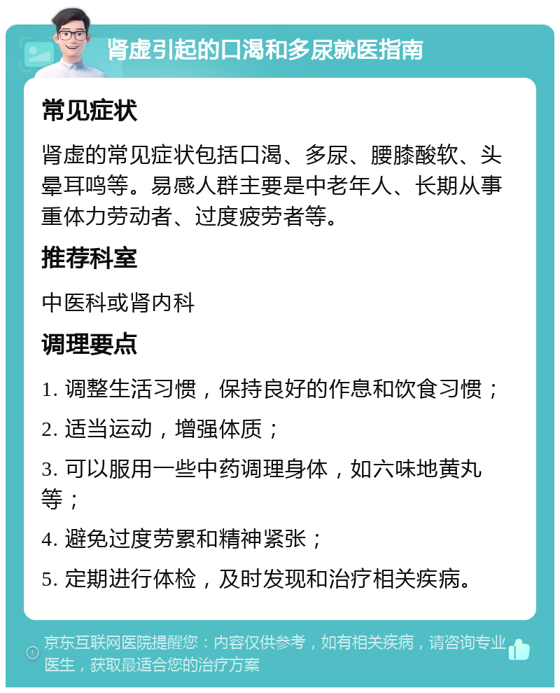 肾虚引起的口渴和多尿就医指南 常见症状 肾虚的常见症状包括口渴、多尿、腰膝酸软、头晕耳鸣等。易感人群主要是中老年人、长期从事重体力劳动者、过度疲劳者等。 推荐科室 中医科或肾内科 调理要点 1. 调整生活习惯，保持良好的作息和饮食习惯； 2. 适当运动，增强体质； 3. 可以服用一些中药调理身体，如六味地黄丸等； 4. 避免过度劳累和精神紧张； 5. 定期进行体检，及时发现和治疗相关疾病。