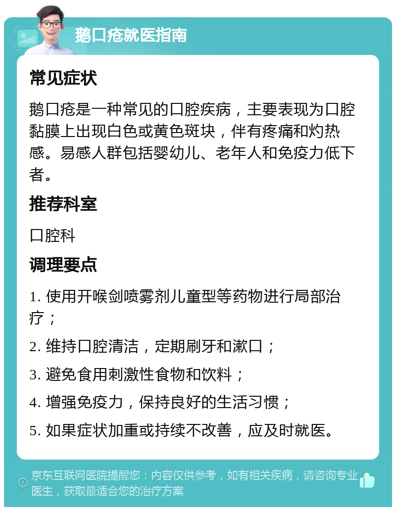 鹅口疮就医指南 常见症状 鹅口疮是一种常见的口腔疾病，主要表现为口腔黏膜上出现白色或黄色斑块，伴有疼痛和灼热感。易感人群包括婴幼儿、老年人和免疫力低下者。 推荐科室 口腔科 调理要点 1. 使用开喉剑喷雾剂儿童型等药物进行局部治疗； 2. 维持口腔清洁，定期刷牙和漱口； 3. 避免食用刺激性食物和饮料； 4. 增强免疫力，保持良好的生活习惯； 5. 如果症状加重或持续不改善，应及时就医。