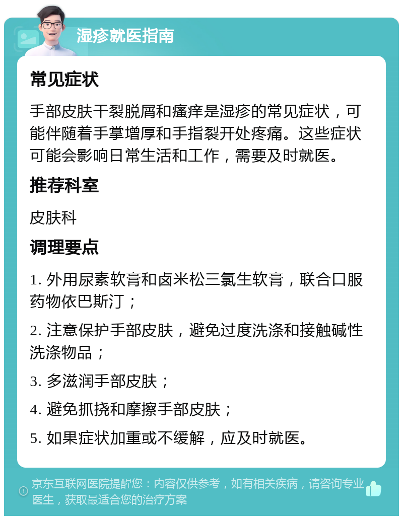 湿疹就医指南 常见症状 手部皮肤干裂脱屑和瘙痒是湿疹的常见症状，可能伴随着手掌增厚和手指裂开处疼痛。这些症状可能会影响日常生活和工作，需要及时就医。 推荐科室 皮肤科 调理要点 1. 外用尿素软膏和卤米松三氯生软膏，联合口服药物依巴斯汀； 2. 注意保护手部皮肤，避免过度洗涤和接触碱性洗涤物品； 3. 多滋润手部皮肤； 4. 避免抓挠和摩擦手部皮肤； 5. 如果症状加重或不缓解，应及时就医。