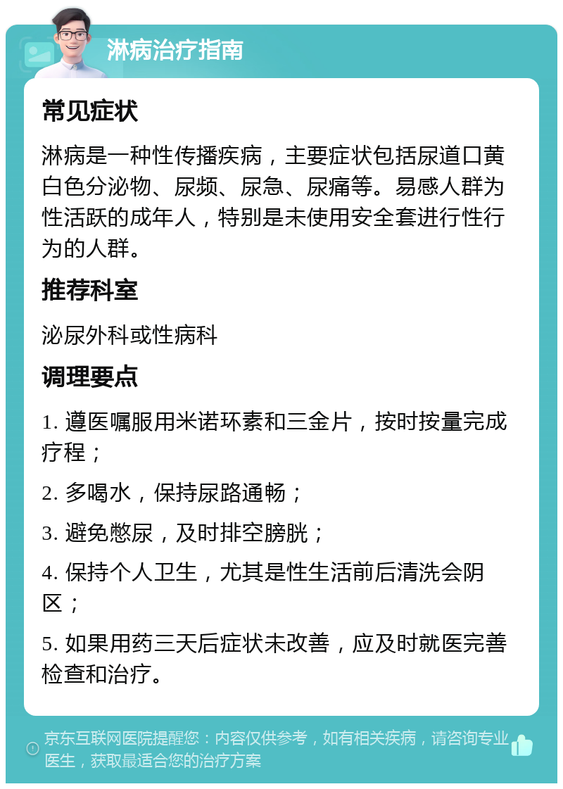 淋病治疗指南 常见症状 淋病是一种性传播疾病，主要症状包括尿道口黄白色分泌物、尿频、尿急、尿痛等。易感人群为性活跃的成年人，特别是未使用安全套进行性行为的人群。 推荐科室 泌尿外科或性病科 调理要点 1. 遵医嘱服用米诺环素和三金片，按时按量完成疗程； 2. 多喝水，保持尿路通畅； 3. 避免憋尿，及时排空膀胱； 4. 保持个人卫生，尤其是性生活前后清洗会阴区； 5. 如果用药三天后症状未改善，应及时就医完善检查和治疗。