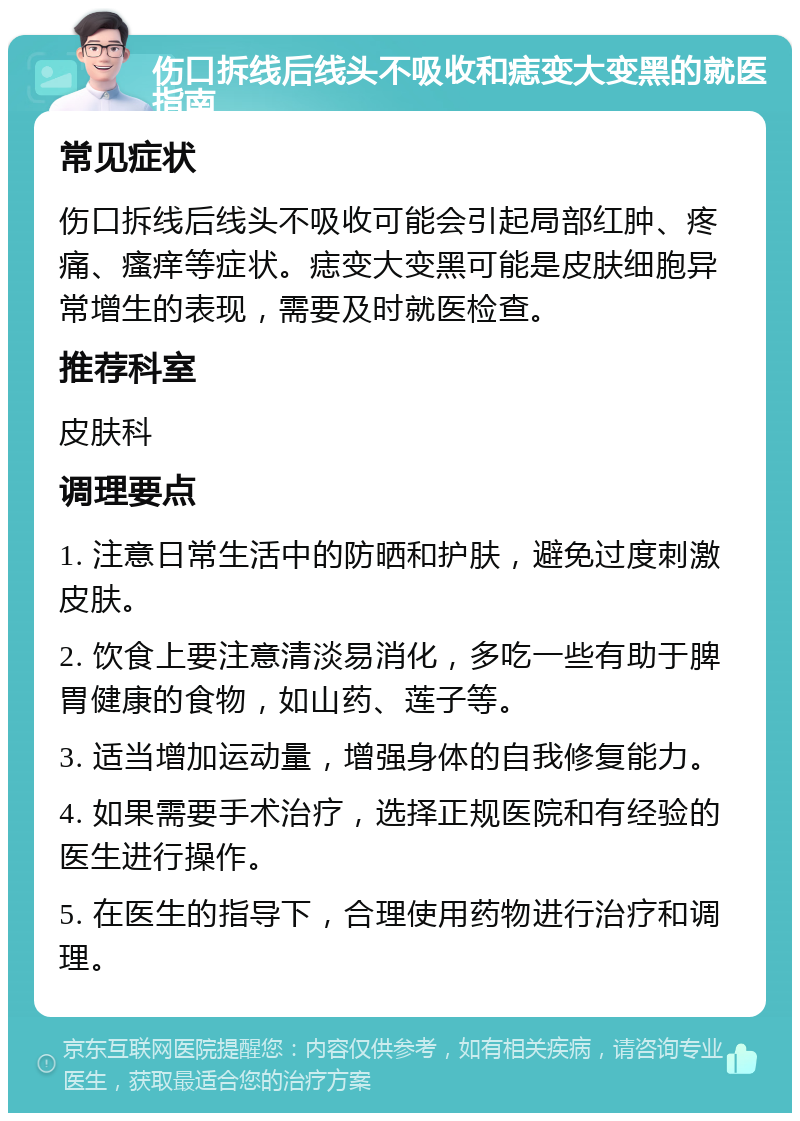 伤口拆线后线头不吸收和痣变大变黑的就医指南 常见症状 伤口拆线后线头不吸收可能会引起局部红肿、疼痛、瘙痒等症状。痣变大变黑可能是皮肤细胞异常增生的表现，需要及时就医检查。 推荐科室 皮肤科 调理要点 1. 注意日常生活中的防晒和护肤，避免过度刺激皮肤。 2. 饮食上要注意清淡易消化，多吃一些有助于脾胃健康的食物，如山药、莲子等。 3. 适当增加运动量，增强身体的自我修复能力。 4. 如果需要手术治疗，选择正规医院和有经验的医生进行操作。 5. 在医生的指导下，合理使用药物进行治疗和调理。