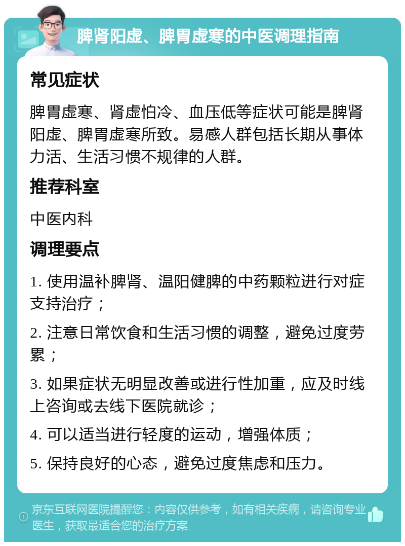 脾肾阳虚、脾胃虚寒的中医调理指南 常见症状 脾胃虚寒、肾虚怕冷、血压低等症状可能是脾肾阳虚、脾胃虚寒所致。易感人群包括长期从事体力活、生活习惯不规律的人群。 推荐科室 中医内科 调理要点 1. 使用温补脾肾、温阳健脾的中药颗粒进行对症支持治疗； 2. 注意日常饮食和生活习惯的调整，避免过度劳累； 3. 如果症状无明显改善或进行性加重，应及时线上咨询或去线下医院就诊； 4. 可以适当进行轻度的运动，增强体质； 5. 保持良好的心态，避免过度焦虑和压力。