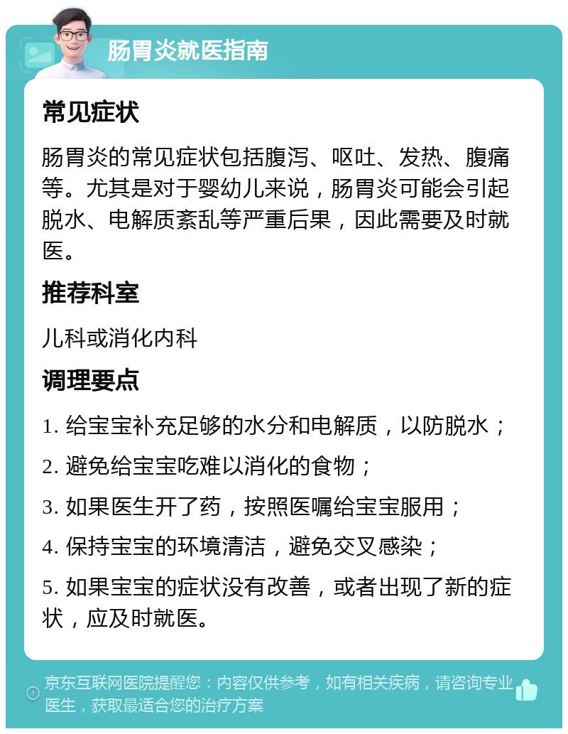 肠胃炎就医指南 常见症状 肠胃炎的常见症状包括腹泻、呕吐、发热、腹痛等。尤其是对于婴幼儿来说，肠胃炎可能会引起脱水、电解质紊乱等严重后果，因此需要及时就医。 推荐科室 儿科或消化内科 调理要点 1. 给宝宝补充足够的水分和电解质，以防脱水； 2. 避免给宝宝吃难以消化的食物； 3. 如果医生开了药，按照医嘱给宝宝服用； 4. 保持宝宝的环境清洁，避免交叉感染； 5. 如果宝宝的症状没有改善，或者出现了新的症状，应及时就医。