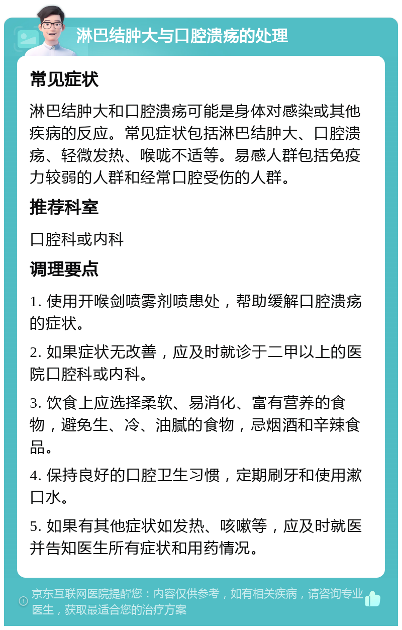 淋巴结肿大与口腔溃疡的处理 常见症状 淋巴结肿大和口腔溃疡可能是身体对感染或其他疾病的反应。常见症状包括淋巴结肿大、口腔溃疡、轻微发热、喉咙不适等。易感人群包括免疫力较弱的人群和经常口腔受伤的人群。 推荐科室 口腔科或内科 调理要点 1. 使用开喉剑喷雾剂喷患处，帮助缓解口腔溃疡的症状。 2. 如果症状无改善，应及时就诊于二甲以上的医院口腔科或内科。 3. 饮食上应选择柔软、易消化、富有营养的食物，避免生、冷、油腻的食物，忌烟酒和辛辣食品。 4. 保持良好的口腔卫生习惯，定期刷牙和使用漱口水。 5. 如果有其他症状如发热、咳嗽等，应及时就医并告知医生所有症状和用药情况。