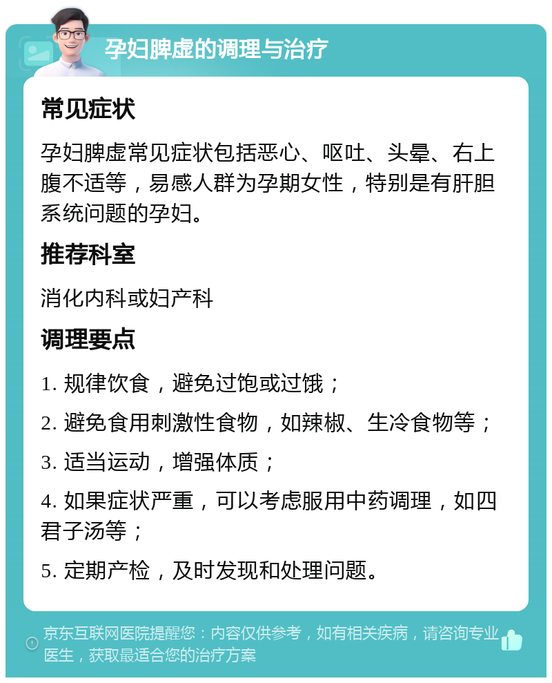 孕妇脾虚的调理与治疗 常见症状 孕妇脾虚常见症状包括恶心、呕吐、头晕、右上腹不适等，易感人群为孕期女性，特别是有肝胆系统问题的孕妇。 推荐科室 消化内科或妇产科 调理要点 1. 规律饮食，避免过饱或过饿； 2. 避免食用刺激性食物，如辣椒、生冷食物等； 3. 适当运动，增强体质； 4. 如果症状严重，可以考虑服用中药调理，如四君子汤等； 5. 定期产检，及时发现和处理问题。