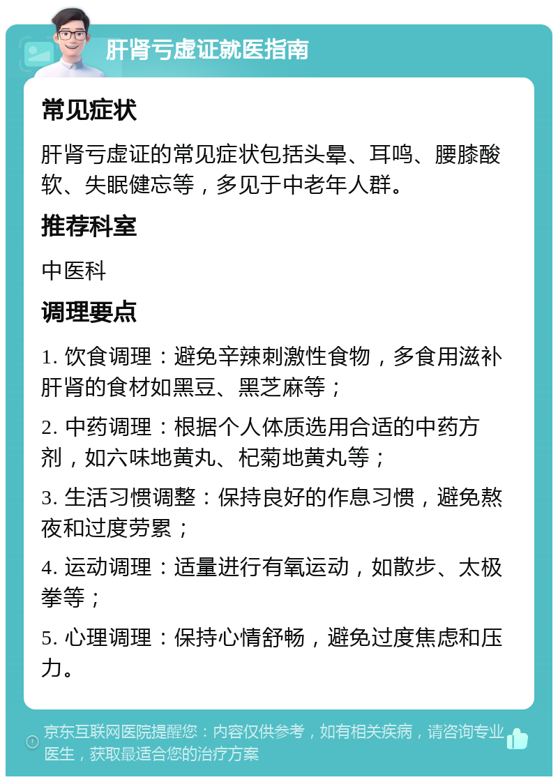 肝肾亏虚证就医指南 常见症状 肝肾亏虚证的常见症状包括头晕、耳鸣、腰膝酸软、失眠健忘等，多见于中老年人群。 推荐科室 中医科 调理要点 1. 饮食调理：避免辛辣刺激性食物，多食用滋补肝肾的食材如黑豆、黑芝麻等； 2. 中药调理：根据个人体质选用合适的中药方剂，如六味地黄丸、杞菊地黄丸等； 3. 生活习惯调整：保持良好的作息习惯，避免熬夜和过度劳累； 4. 运动调理：适量进行有氧运动，如散步、太极拳等； 5. 心理调理：保持心情舒畅，避免过度焦虑和压力。