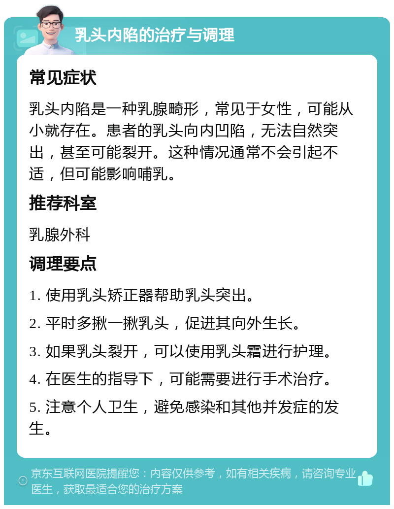 乳头内陷的治疗与调理 常见症状 乳头内陷是一种乳腺畸形，常见于女性，可能从小就存在。患者的乳头向内凹陷，无法自然突出，甚至可能裂开。这种情况通常不会引起不适，但可能影响哺乳。 推荐科室 乳腺外科 调理要点 1. 使用乳头矫正器帮助乳头突出。 2. 平时多揪一揪乳头，促进其向外生长。 3. 如果乳头裂开，可以使用乳头霜进行护理。 4. 在医生的指导下，可能需要进行手术治疗。 5. 注意个人卫生，避免感染和其他并发症的发生。