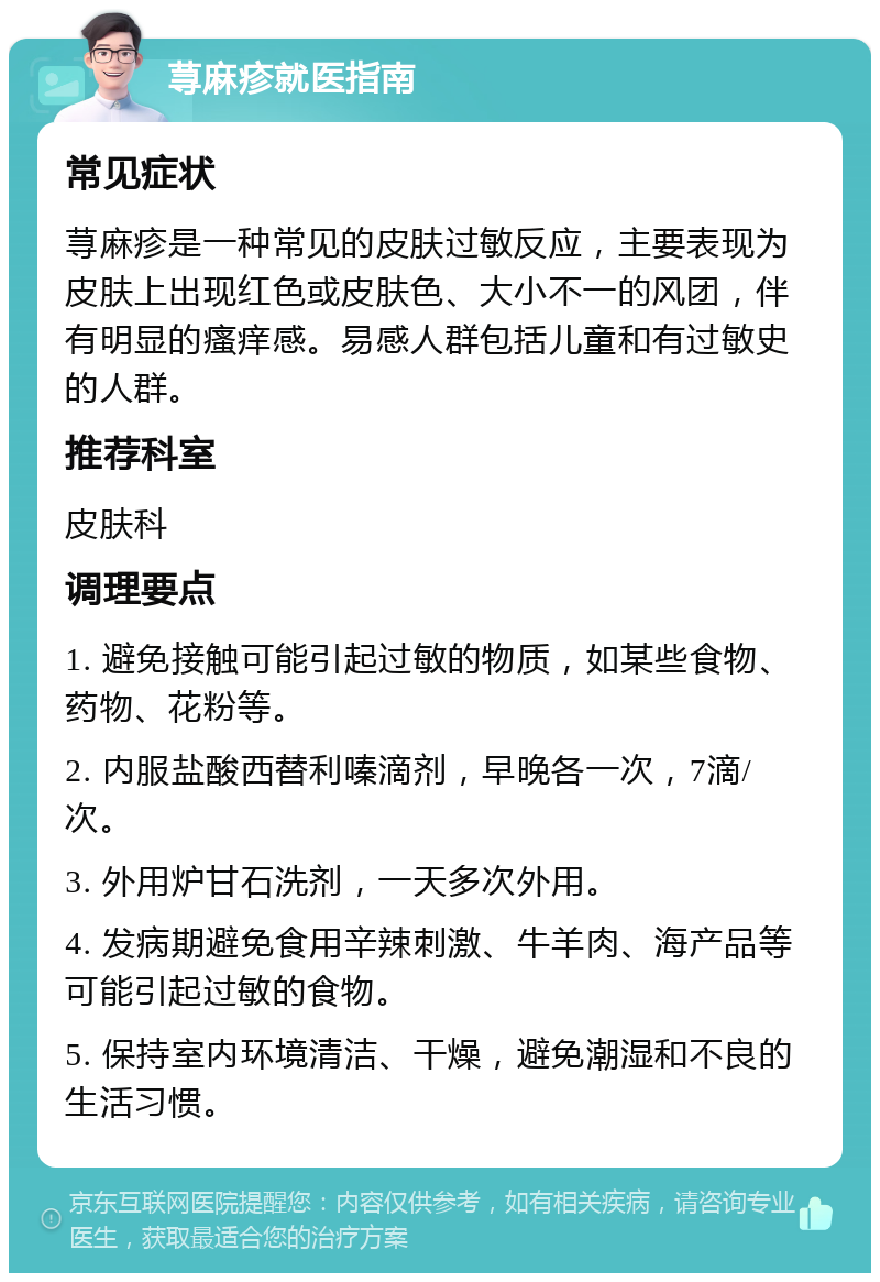 荨麻疹就医指南 常见症状 荨麻疹是一种常见的皮肤过敏反应，主要表现为皮肤上出现红色或皮肤色、大小不一的风团，伴有明显的瘙痒感。易感人群包括儿童和有过敏史的人群。 推荐科室 皮肤科 调理要点 1. 避免接触可能引起过敏的物质，如某些食物、药物、花粉等。 2. 内服盐酸西替利嗪滴剂，早晚各一次，7滴/次。 3. 外用炉甘石洗剂，一天多次外用。 4. 发病期避免食用辛辣刺激、牛羊肉、海产品等可能引起过敏的食物。 5. 保持室内环境清洁、干燥，避免潮湿和不良的生活习惯。