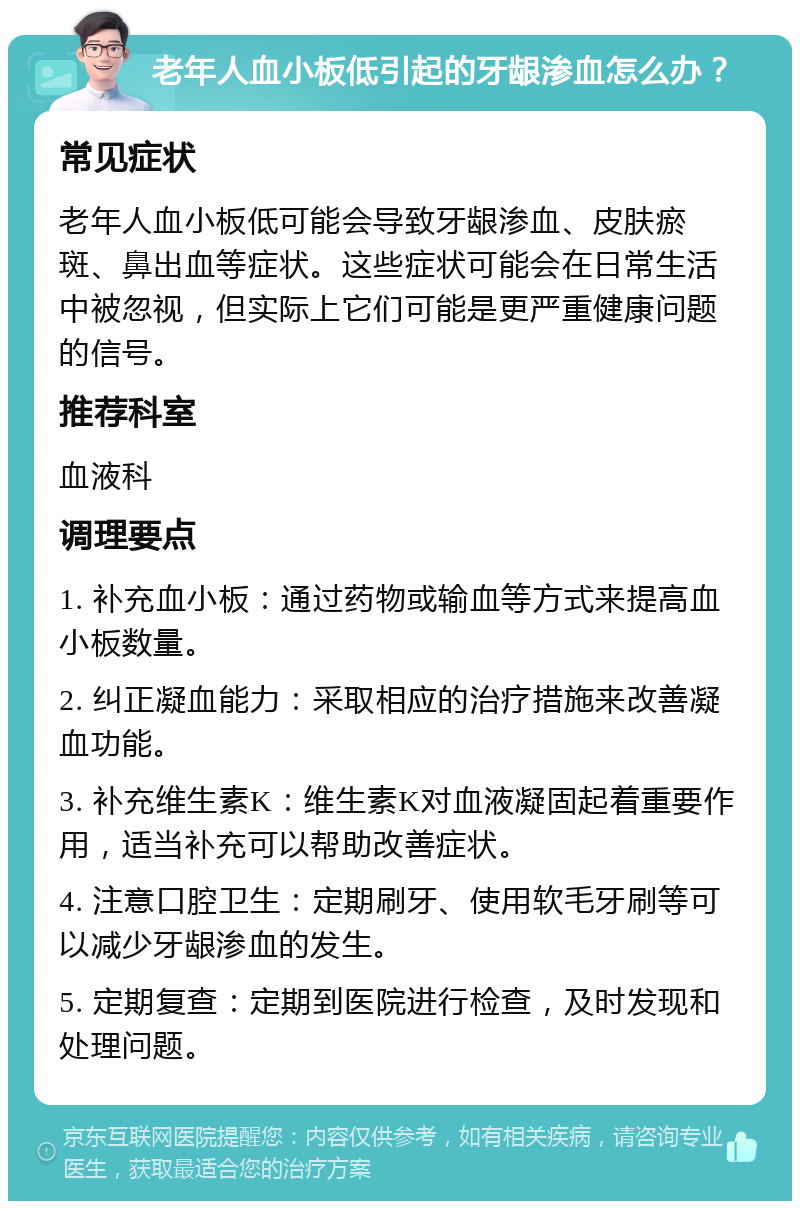 老年人血小板低引起的牙龈渗血怎么办？ 常见症状 老年人血小板低可能会导致牙龈渗血、皮肤瘀斑、鼻出血等症状。这些症状可能会在日常生活中被忽视，但实际上它们可能是更严重健康问题的信号。 推荐科室 血液科 调理要点 1. 补充血小板：通过药物或输血等方式来提高血小板数量。 2. 纠正凝血能力：采取相应的治疗措施来改善凝血功能。 3. 补充维生素K：维生素K对血液凝固起着重要作用，适当补充可以帮助改善症状。 4. 注意口腔卫生：定期刷牙、使用软毛牙刷等可以减少牙龈渗血的发生。 5. 定期复查：定期到医院进行检查，及时发现和处理问题。