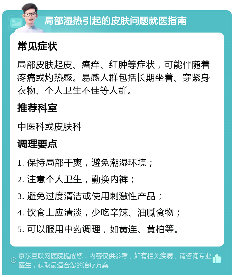 局部湿热引起的皮肤问题就医指南 常见症状 局部皮肤起皮、瘙痒、红肿等症状，可能伴随着疼痛或灼热感。易感人群包括长期坐着、穿紧身衣物、个人卫生不佳等人群。 推荐科室 中医科或皮肤科 调理要点 1. 保持局部干爽，避免潮湿环境； 2. 注意个人卫生，勤换内裤； 3. 避免过度清洁或使用刺激性产品； 4. 饮食上应清淡，少吃辛辣、油腻食物； 5. 可以服用中药调理，如黄连、黄柏等。