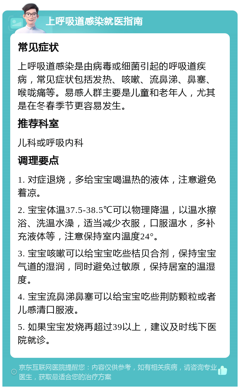 上呼吸道感染就医指南 常见症状 上呼吸道感染是由病毒或细菌引起的呼吸道疾病，常见症状包括发热、咳嗽、流鼻涕、鼻塞、喉咙痛等。易感人群主要是儿童和老年人，尤其是在冬春季节更容易发生。 推荐科室 儿科或呼吸内科 调理要点 1. 对症退烧，多给宝宝喝温热的液体，注意避免着凉。 2. 宝宝体温37.5-38.5℃可以物理降温，以温水擦浴、洗温水澡，适当减少衣服，口服温水，多补充液体等，注意保持室内温度24°。 3. 宝宝咳嗽可以给宝宝吃些桔贝合剂，保持宝宝气道的湿润，同时避免过敏原，保持居室的温湿度。 4. 宝宝流鼻涕鼻塞可以给宝宝吃些荆防颗粒或者儿感清口服液。 5. 如果宝宝发烧再超过39以上，建议及时线下医院就诊。