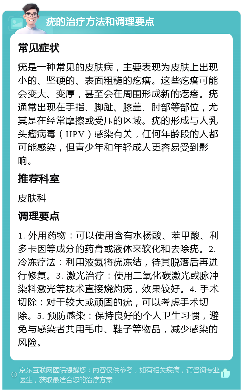 疣的治疗方法和调理要点 常见症状 疣是一种常见的皮肤病，主要表现为皮肤上出现小的、坚硬的、表面粗糙的疙瘩。这些疙瘩可能会变大、变厚，甚至会在周围形成新的疙瘩。疣通常出现在手指、脚趾、膝盖、肘部等部位，尤其是在经常摩擦或受压的区域。疣的形成与人乳头瘤病毒（HPV）感染有关，任何年龄段的人都可能感染，但青少年和年轻成人更容易受到影响。 推荐科室 皮肤科 调理要点 1. 外用药物：可以使用含有水杨酸、苯甲酸、利多卡因等成分的药膏或液体来软化和去除疣。2. 冷冻疗法：利用液氮将疣冻结，待其脱落后再进行修复。3. 激光治疗：使用二氧化碳激光或脉冲染料激光等技术直接烧灼疣，效果较好。4. 手术切除：对于较大或顽固的疣，可以考虑手术切除。5. 预防感染：保持良好的个人卫生习惯，避免与感染者共用毛巾、鞋子等物品，减少感染的风险。