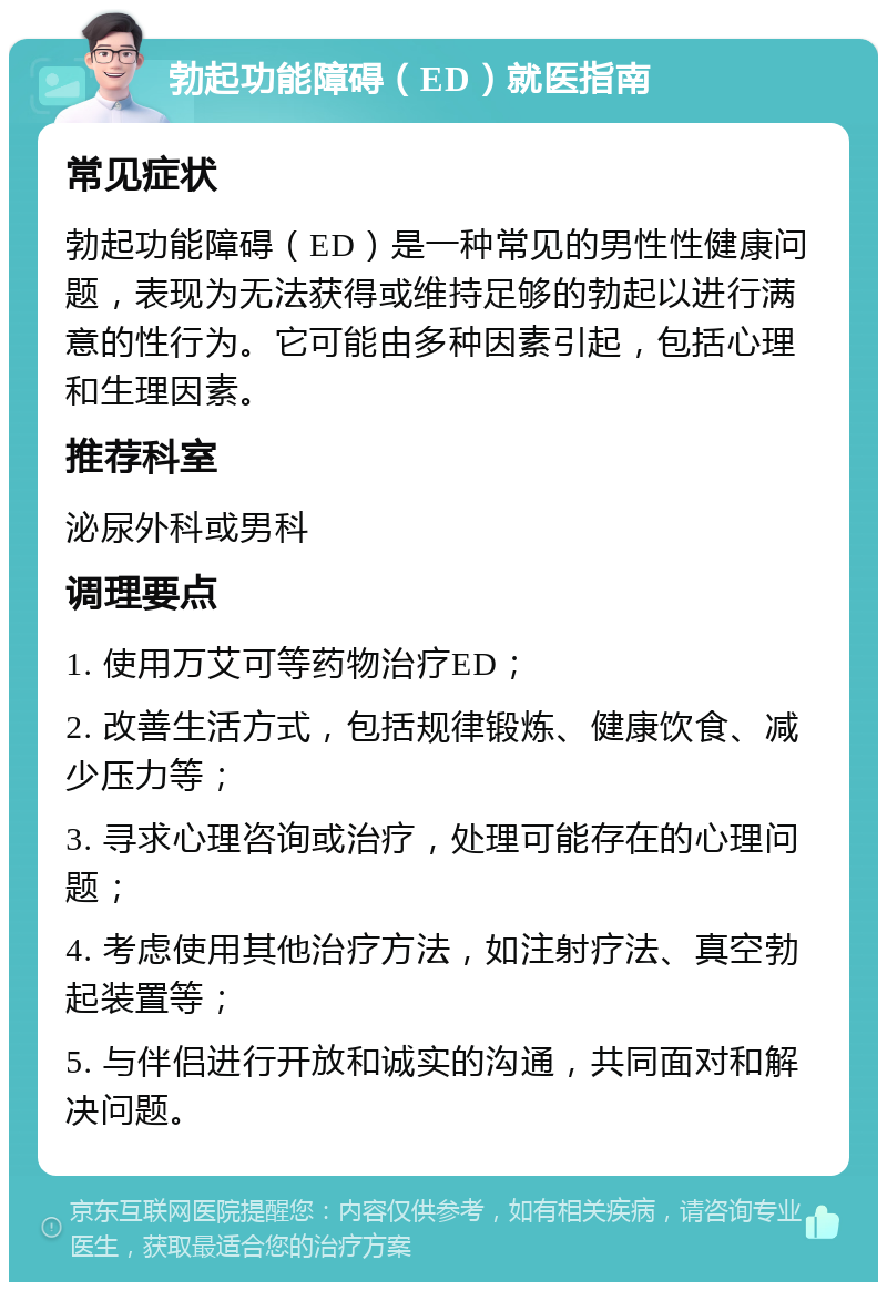 勃起功能障碍（ED）就医指南 常见症状 勃起功能障碍（ED）是一种常见的男性性健康问题，表现为无法获得或维持足够的勃起以进行满意的性行为。它可能由多种因素引起，包括心理和生理因素。 推荐科室 泌尿外科或男科 调理要点 1. 使用万艾可等药物治疗ED； 2. 改善生活方式，包括规律锻炼、健康饮食、减少压力等； 3. 寻求心理咨询或治疗，处理可能存在的心理问题； 4. 考虑使用其他治疗方法，如注射疗法、真空勃起装置等； 5. 与伴侣进行开放和诚实的沟通，共同面对和解决问题。