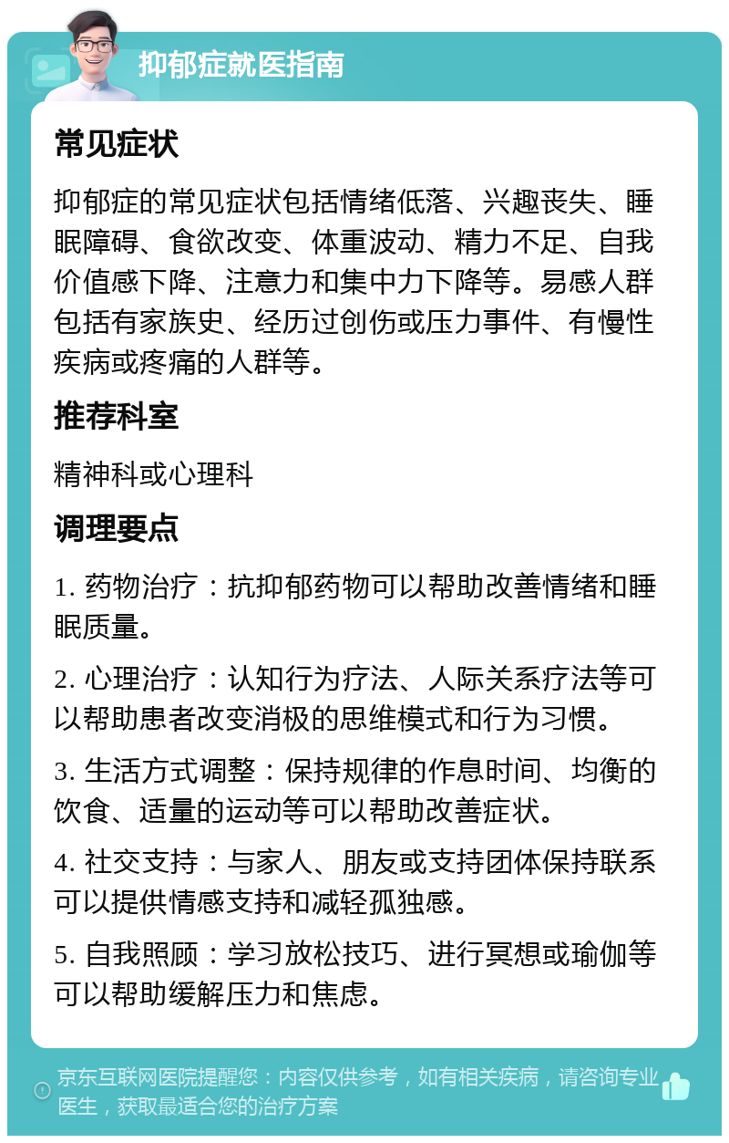 抑郁症就医指南 常见症状 抑郁症的常见症状包括情绪低落、兴趣丧失、睡眠障碍、食欲改变、体重波动、精力不足、自我价值感下降、注意力和集中力下降等。易感人群包括有家族史、经历过创伤或压力事件、有慢性疾病或疼痛的人群等。 推荐科室 精神科或心理科 调理要点 1. 药物治疗：抗抑郁药物可以帮助改善情绪和睡眠质量。 2. 心理治疗：认知行为疗法、人际关系疗法等可以帮助患者改变消极的思维模式和行为习惯。 3. 生活方式调整：保持规律的作息时间、均衡的饮食、适量的运动等可以帮助改善症状。 4. 社交支持：与家人、朋友或支持团体保持联系可以提供情感支持和减轻孤独感。 5. 自我照顾：学习放松技巧、进行冥想或瑜伽等可以帮助缓解压力和焦虑。