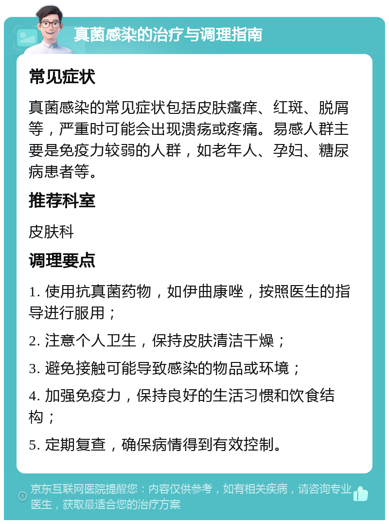 真菌感染的治疗与调理指南 常见症状 真菌感染的常见症状包括皮肤瘙痒、红斑、脱屑等，严重时可能会出现溃疡或疼痛。易感人群主要是免疫力较弱的人群，如老年人、孕妇、糖尿病患者等。 推荐科室 皮肤科 调理要点 1. 使用抗真菌药物，如伊曲康唑，按照医生的指导进行服用； 2. 注意个人卫生，保持皮肤清洁干燥； 3. 避免接触可能导致感染的物品或环境； 4. 加强免疫力，保持良好的生活习惯和饮食结构； 5. 定期复查，确保病情得到有效控制。