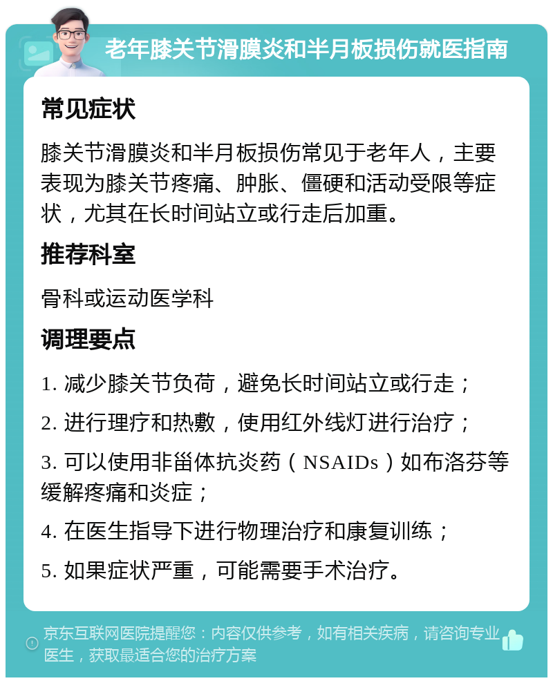 老年膝关节滑膜炎和半月板损伤就医指南 常见症状 膝关节滑膜炎和半月板损伤常见于老年人，主要表现为膝关节疼痛、肿胀、僵硬和活动受限等症状，尤其在长时间站立或行走后加重。 推荐科室 骨科或运动医学科 调理要点 1. 减少膝关节负荷，避免长时间站立或行走； 2. 进行理疗和热敷，使用红外线灯进行治疗； 3. 可以使用非甾体抗炎药（NSAIDs）如布洛芬等缓解疼痛和炎症； 4. 在医生指导下进行物理治疗和康复训练； 5. 如果症状严重，可能需要手术治疗。