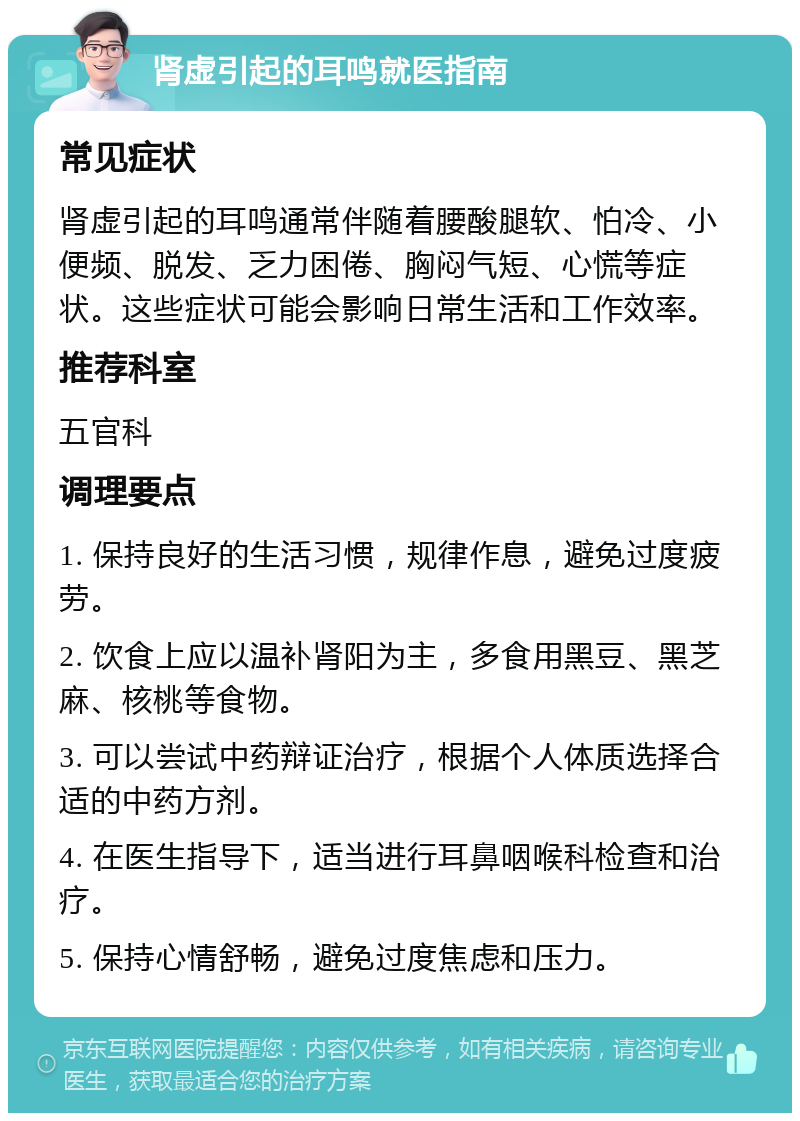 肾虚引起的耳鸣就医指南 常见症状 肾虚引起的耳鸣通常伴随着腰酸腿软、怕冷、小便频、脱发、乏力困倦、胸闷气短、心慌等症状。这些症状可能会影响日常生活和工作效率。 推荐科室 五官科 调理要点 1. 保持良好的生活习惯，规律作息，避免过度疲劳。 2. 饮食上应以温补肾阳为主，多食用黑豆、黑芝麻、核桃等食物。 3. 可以尝试中药辩证治疗，根据个人体质选择合适的中药方剂。 4. 在医生指导下，适当进行耳鼻咽喉科检查和治疗。 5. 保持心情舒畅，避免过度焦虑和压力。