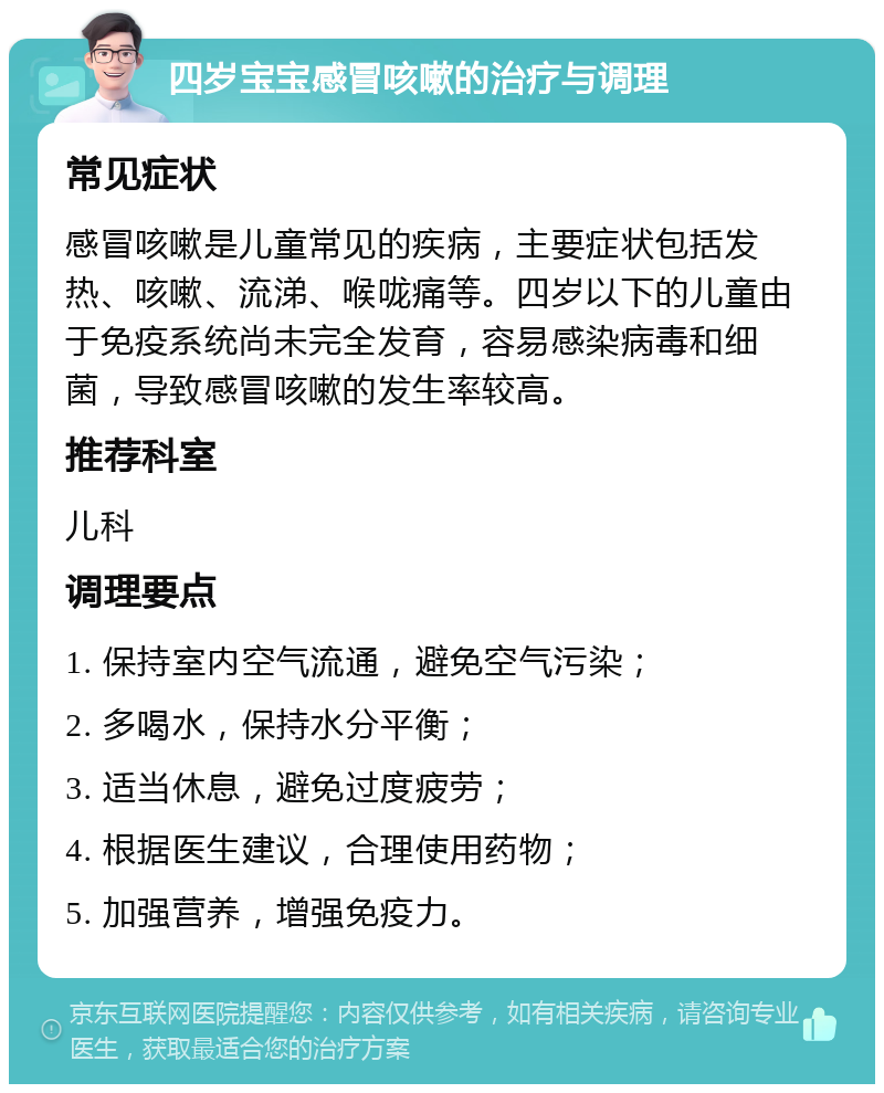 四岁宝宝感冒咳嗽的治疗与调理 常见症状 感冒咳嗽是儿童常见的疾病，主要症状包括发热、咳嗽、流涕、喉咙痛等。四岁以下的儿童由于免疫系统尚未完全发育，容易感染病毒和细菌，导致感冒咳嗽的发生率较高。 推荐科室 儿科 调理要点 1. 保持室内空气流通，避免空气污染； 2. 多喝水，保持水分平衡； 3. 适当休息，避免过度疲劳； 4. 根据医生建议，合理使用药物； 5. 加强营养，增强免疫力。