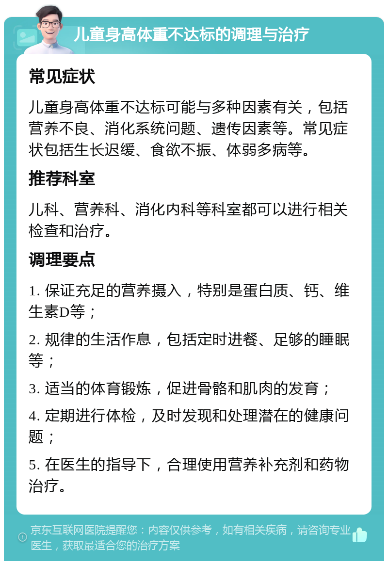 儿童身高体重不达标的调理与治疗 常见症状 儿童身高体重不达标可能与多种因素有关，包括营养不良、消化系统问题、遗传因素等。常见症状包括生长迟缓、食欲不振、体弱多病等。 推荐科室 儿科、营养科、消化内科等科室都可以进行相关检查和治疗。 调理要点 1. 保证充足的营养摄入，特别是蛋白质、钙、维生素D等； 2. 规律的生活作息，包括定时进餐、足够的睡眠等； 3. 适当的体育锻炼，促进骨骼和肌肉的发育； 4. 定期进行体检，及时发现和处理潜在的健康问题； 5. 在医生的指导下，合理使用营养补充剂和药物治疗。