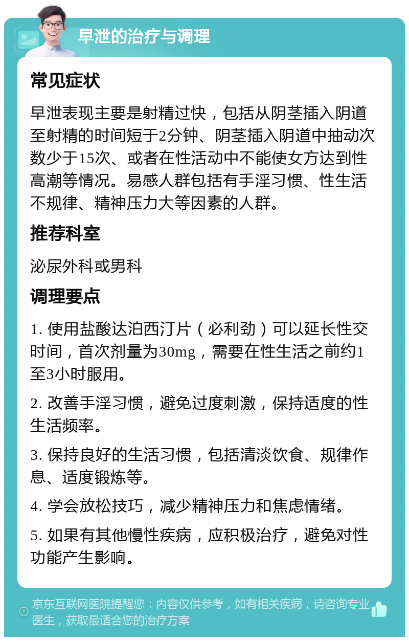 早泄的治疗与调理 常见症状 早泄表现主要是射精过快，包括从阴茎插入阴道至射精的时间短于2分钟、阴茎插入阴道中抽动次数少于15次、或者在性活动中不能使女方达到性高潮等情况。易感人群包括有手淫习惯、性生活不规律、精神压力大等因素的人群。 推荐科室 泌尿外科或男科 调理要点 1. 使用盐酸达泊西汀片（必利劲）可以延长性交时间，首次剂量为30mg，需要在性生活之前约1至3小时服用。 2. 改善手淫习惯，避免过度刺激，保持适度的性生活频率。 3. 保持良好的生活习惯，包括清淡饮食、规律作息、适度锻炼等。 4. 学会放松技巧，减少精神压力和焦虑情绪。 5. 如果有其他慢性疾病，应积极治疗，避免对性功能产生影响。