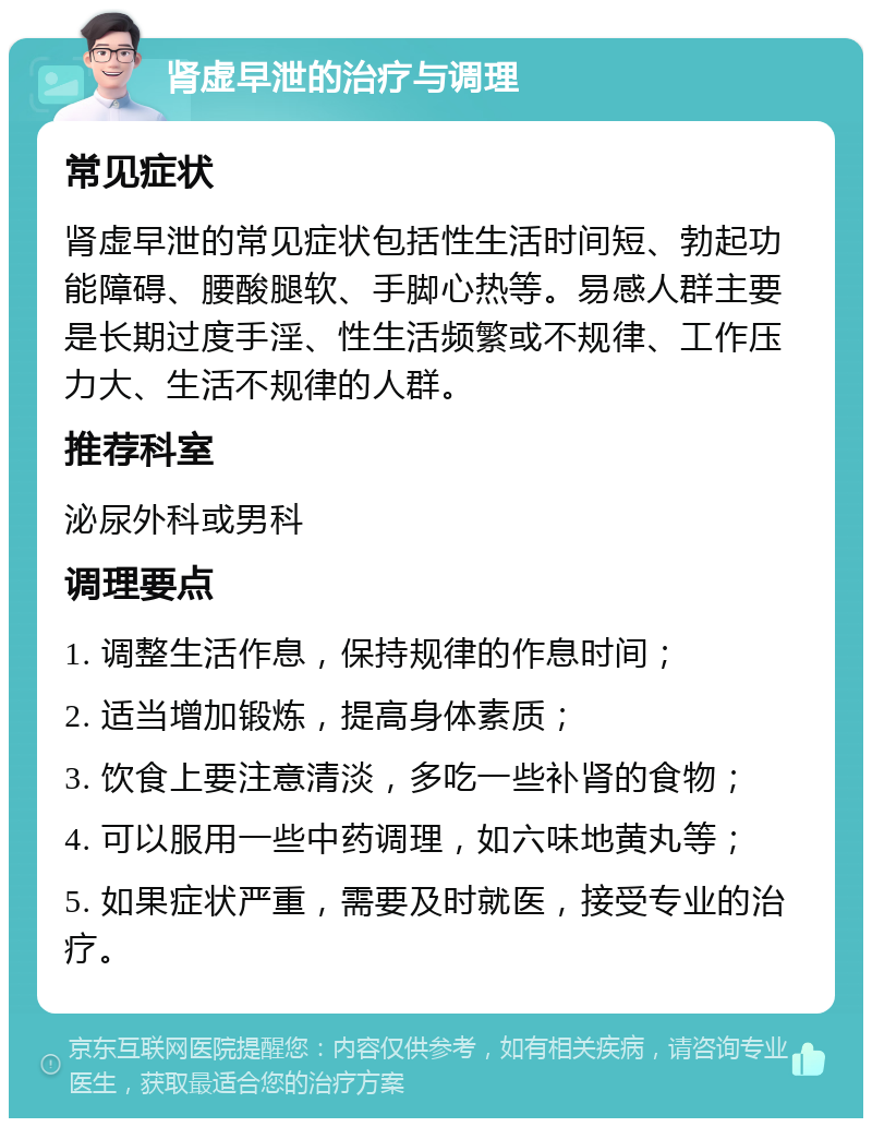 肾虚早泄的治疗与调理 常见症状 肾虚早泄的常见症状包括性生活时间短、勃起功能障碍、腰酸腿软、手脚心热等。易感人群主要是长期过度手淫、性生活频繁或不规律、工作压力大、生活不规律的人群。 推荐科室 泌尿外科或男科 调理要点 1. 调整生活作息，保持规律的作息时间； 2. 适当增加锻炼，提高身体素质； 3. 饮食上要注意清淡，多吃一些补肾的食物； 4. 可以服用一些中药调理，如六味地黄丸等； 5. 如果症状严重，需要及时就医，接受专业的治疗。