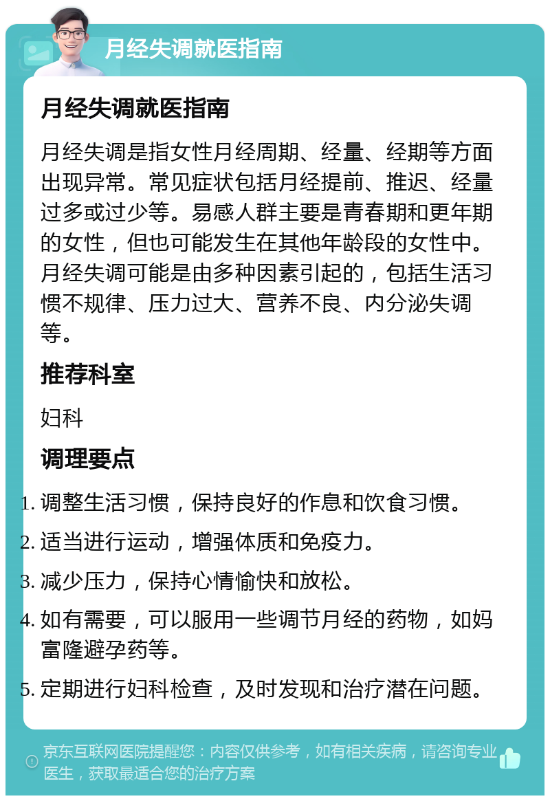 月经失调就医指南 月经失调就医指南 月经失调是指女性月经周期、经量、经期等方面出现异常。常见症状包括月经提前、推迟、经量过多或过少等。易感人群主要是青春期和更年期的女性，但也可能发生在其他年龄段的女性中。月经失调可能是由多种因素引起的，包括生活习惯不规律、压力过大、营养不良、内分泌失调等。 推荐科室 妇科 调理要点 调整生活习惯，保持良好的作息和饮食习惯。 适当进行运动，增强体质和免疫力。 减少压力，保持心情愉快和放松。 如有需要，可以服用一些调节月经的药物，如妈富隆避孕药等。 定期进行妇科检查，及时发现和治疗潜在问题。