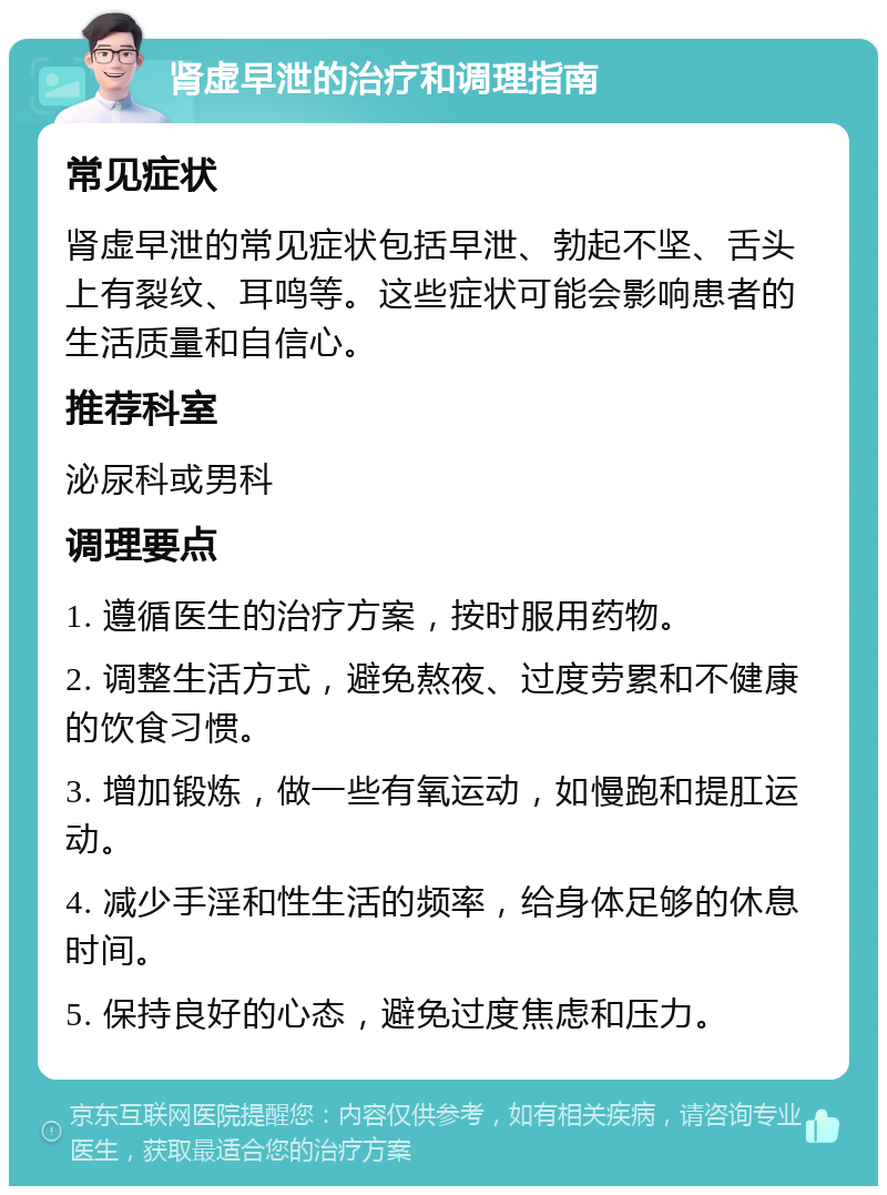 肾虚早泄的治疗和调理指南 常见症状 肾虚早泄的常见症状包括早泄、勃起不坚、舌头上有裂纹、耳鸣等。这些症状可能会影响患者的生活质量和自信心。 推荐科室 泌尿科或男科 调理要点 1. 遵循医生的治疗方案，按时服用药物。 2. 调整生活方式，避免熬夜、过度劳累和不健康的饮食习惯。 3. 增加锻炼，做一些有氧运动，如慢跑和提肛运动。 4. 减少手淫和性生活的频率，给身体足够的休息时间。 5. 保持良好的心态，避免过度焦虑和压力。